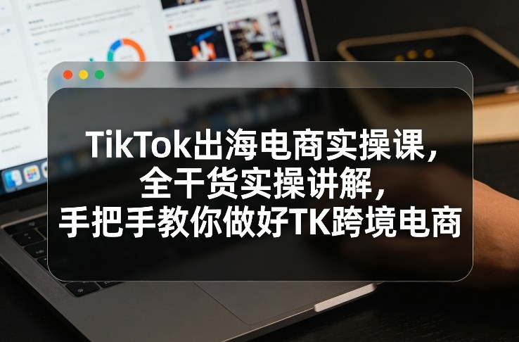 TikTok出海电商实操课，全干货实操讲解，手把手教你做好TK跨境电商-星辰网创 - 网创副业项目资源站